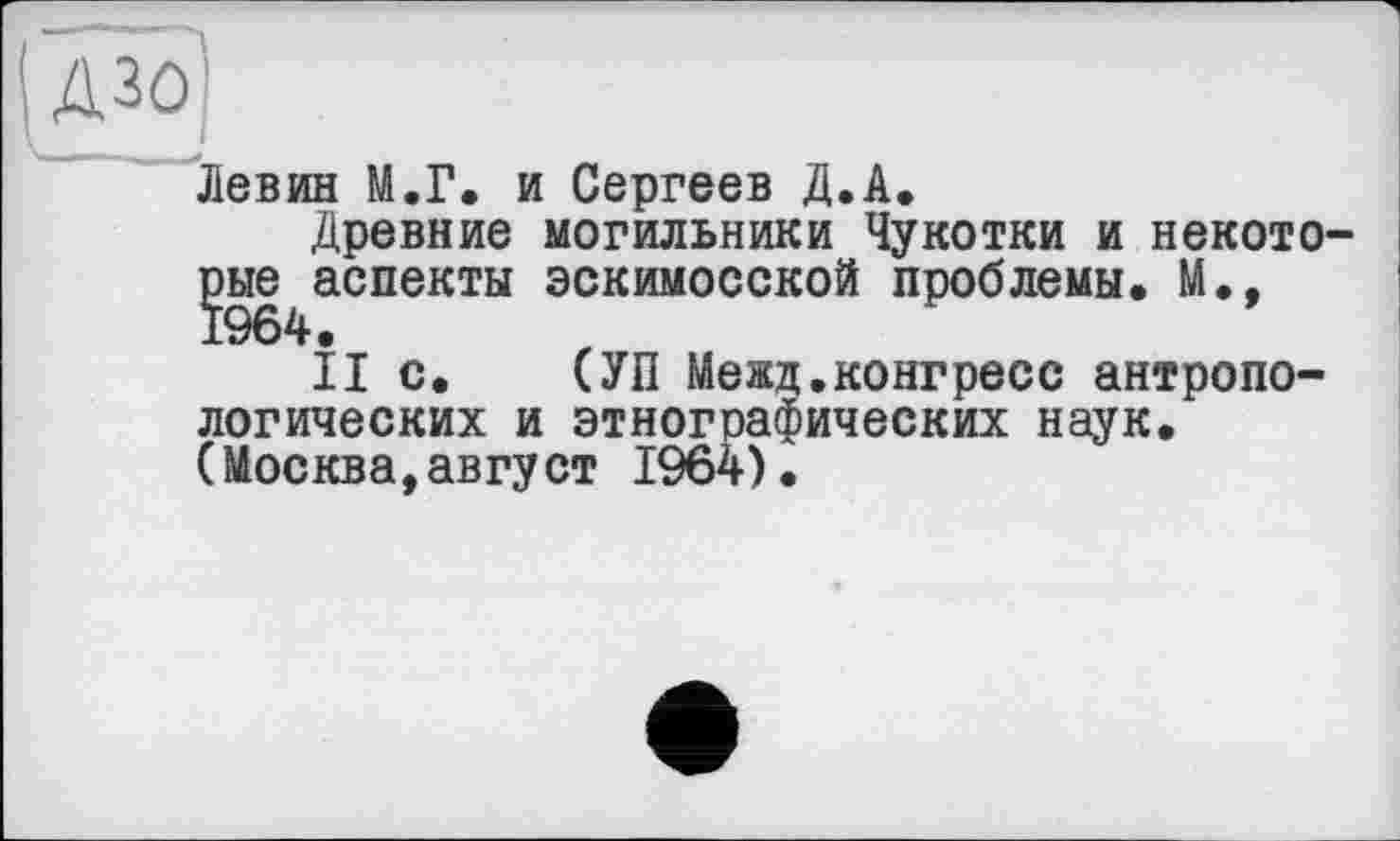 ﻿Левин М.Г, и Сергеев Д.А.
Древние могильники Чукотки и некото-{эые^аспекты эскимосской проблемы, М.,
II с. (УП Межд.конгресс антропологических и этнографических наук, (Москва,август 1964).